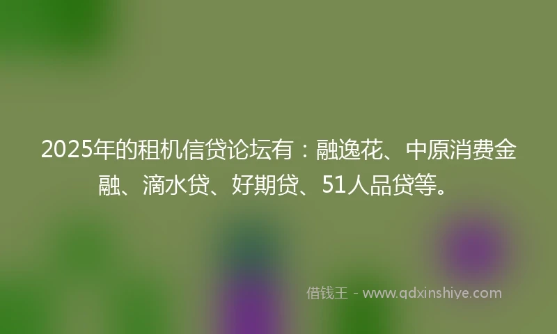 2025年的租机信贷论坛有：融逸花、中原消费金融、滴水贷、好期贷、51人品贷等。