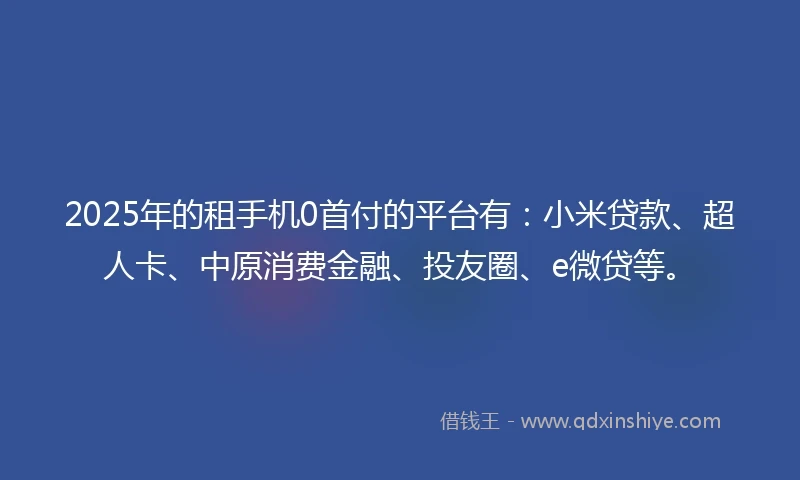 2025年的租手机0首付的平台有：小米贷款、超人卡、中原消费金融、投友圈、e微贷等。