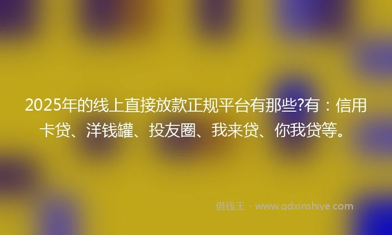 2025年的线上直接放款正规平台有那些?有：信用卡贷、洋钱罐、投友圈、我来贷、你我贷等。