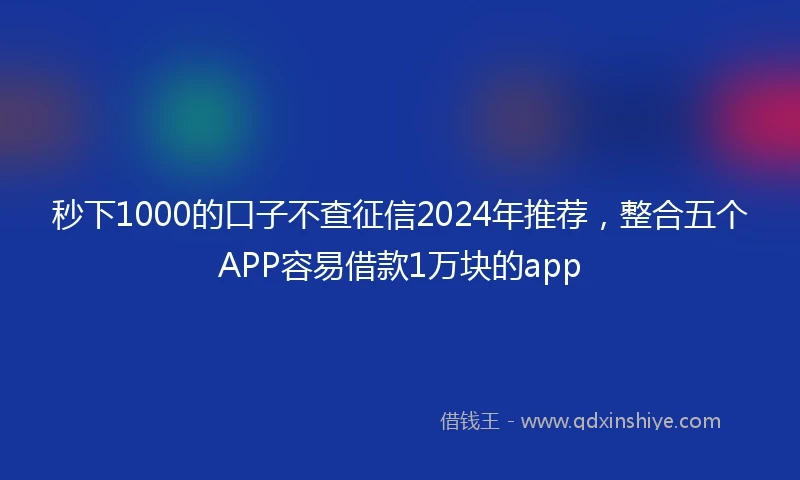 秒下1000的口子不查征信2024年推荐，整合五个APP容易借款1万块的app