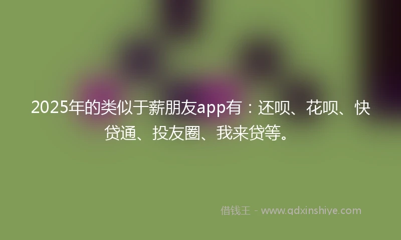 2025年的类似于薪朋友app有：还呗、花呗、快贷通、投友圈、我来贷等。