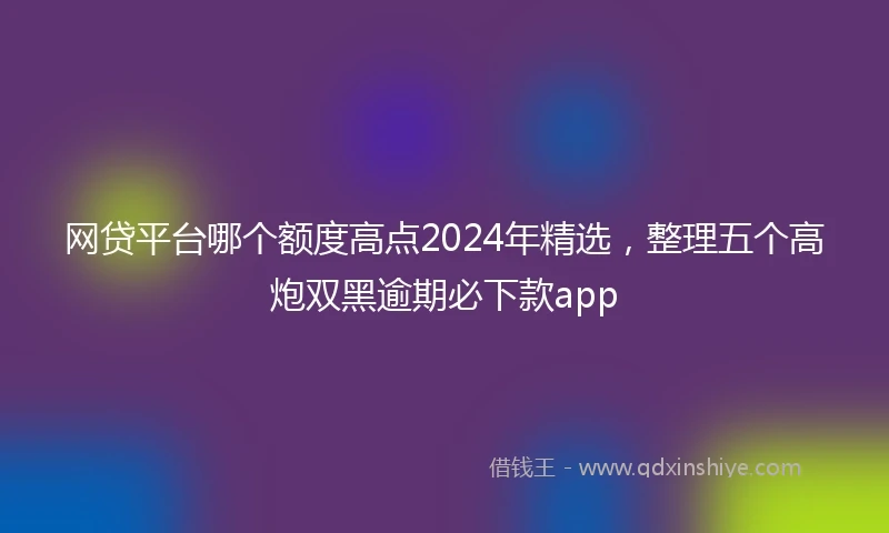 网贷平台哪个额度高点2024年精选，整理五个高炮双黑逾期必下款app