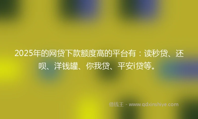 2025年的网贷下款额度高的平台有：读秒贷、还呗、洋钱罐、你我贷、平安i贷等。