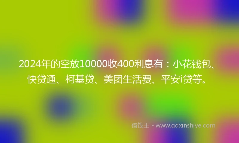 2024年的空放10000收400利息有：小花钱包、快贷通、柯基贷、美团生活费、平安i贷等。
