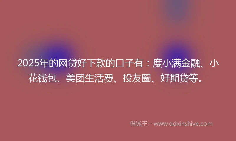 2025年的网贷好下款的口子有：度小满金融、小花钱包、美团生活费、投友圈、好期贷等。