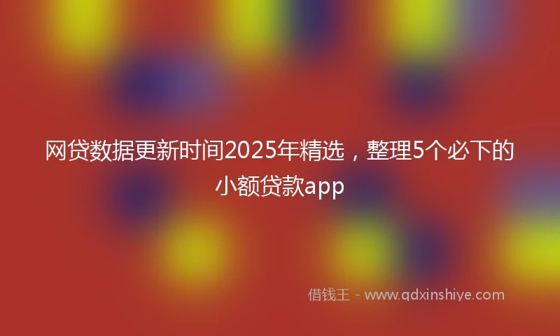 网贷数据更新时间2025年精选，整理5个必下的小额贷款app