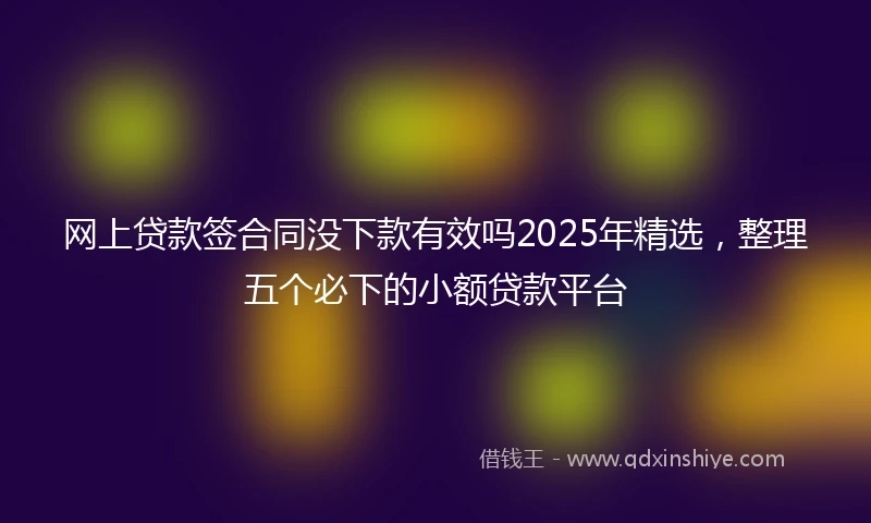 网上贷款签合同没下款有效吗2025年精选，整理五个必下的小额贷款平台