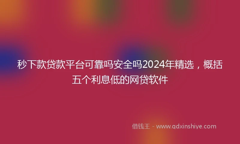 秒下款贷款平台可靠吗安全吗2024年精选，概括五个利息低的网贷软件