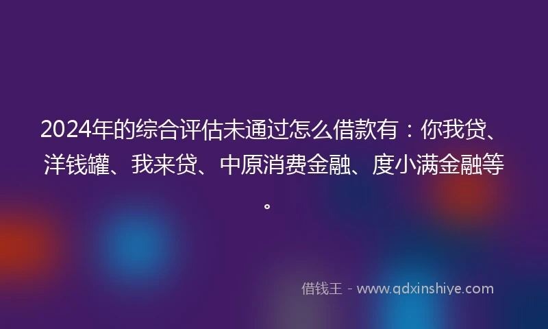 2024年的综合评估未通过怎么借款有：你我贷、洋钱罐、我来贷、中原消费金融、度小满金融等。