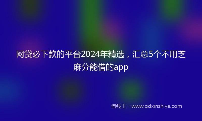 网贷必下款的平台2024年精选，汇总5个不用芝麻分能借的app
