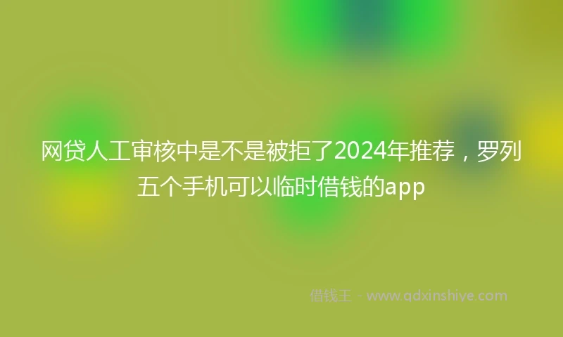 网贷人工审核中是不是被拒了2024年推荐，罗列五个手机可以临时借钱的app