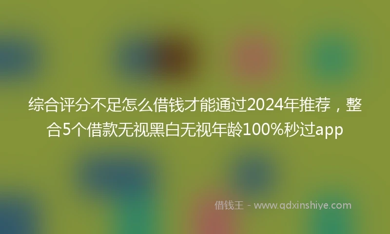 综合评分不足怎么借钱才能通过2024年推荐，整合5个借款无视黑白无视年龄100%秒过app