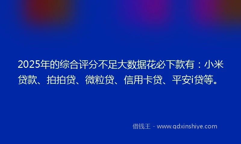2025年的综合评分不足大数据花必下款有：小米贷款、拍拍贷、微粒贷、信用卡贷、平安i贷等。