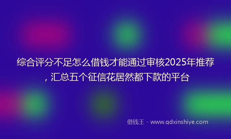 综合评分不足怎么借钱才能通过审核2025年推荐，汇总五个征信花居然都下款的平台