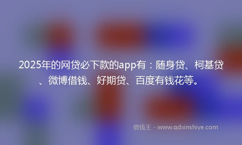 2025年的网贷必下款的app有：随身贷、柯基贷、微博借钱、好期贷、百度有钱花等。
