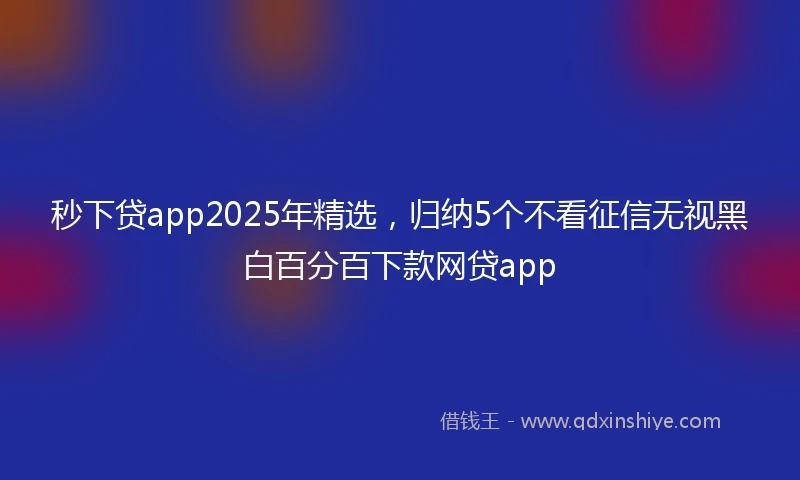 秒下贷app2025年精选，归纳5个不看征信无视黑白百分百下款网贷app