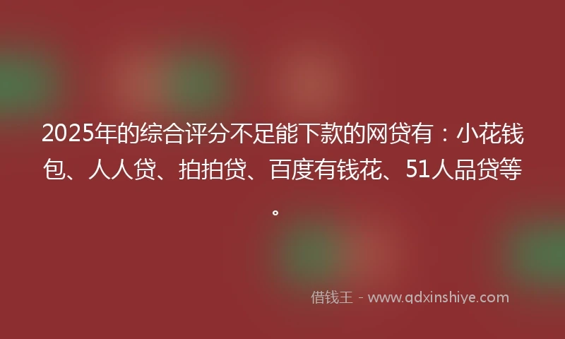 2025年的综合评分不足能下款的网贷有：小花钱包、人人贷、拍拍贷、百度有钱花、51人品贷等。