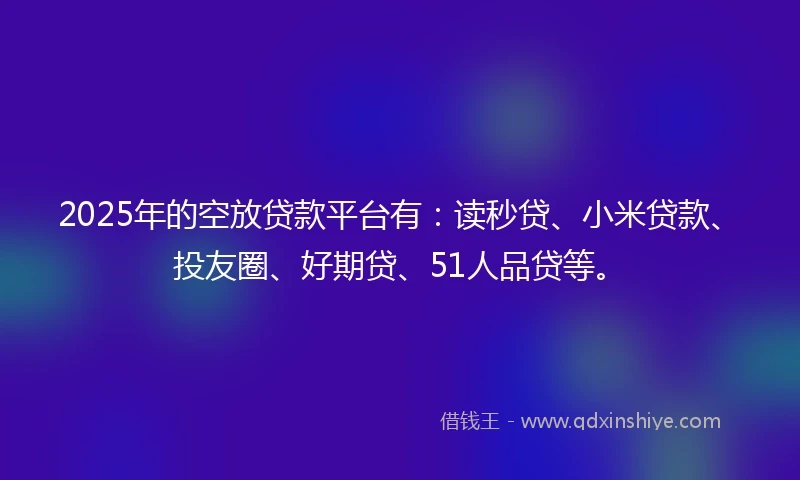 2025年的空放贷款平台有：读秒贷、小米贷款、投友圈、好期贷、51人品贷等。
