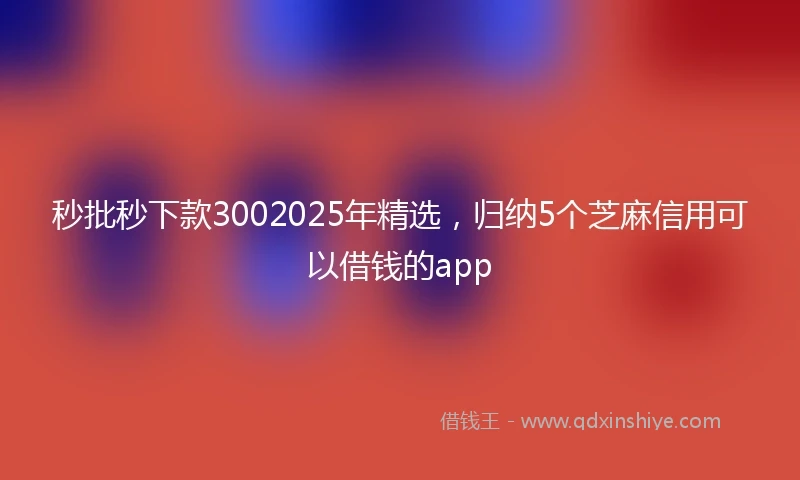 秒批秒下款3002025年精选，归纳5个芝麻信用可以借钱的app