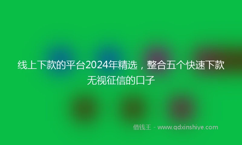 线上下款的平台2024年精选，整合五个快速下款无视征信的口子