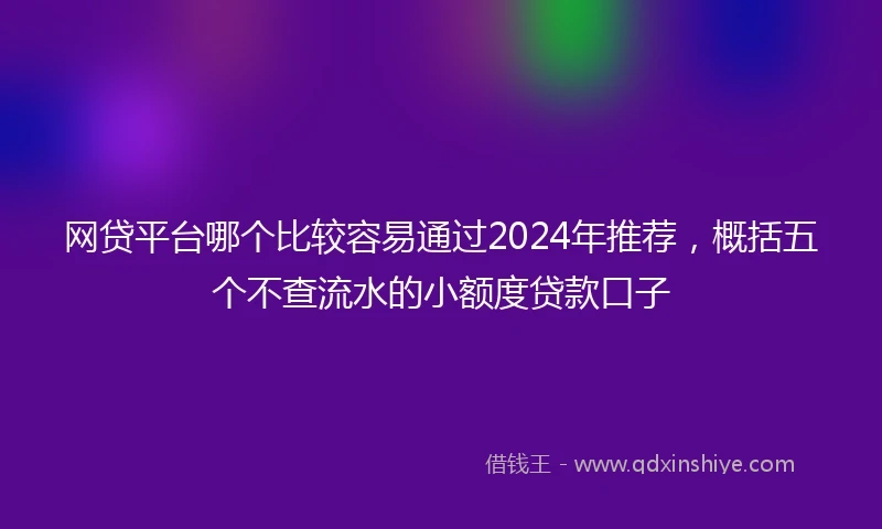 网贷平台哪个比较容易通过2024年推荐，概括五个不查流水的小额度贷款口子