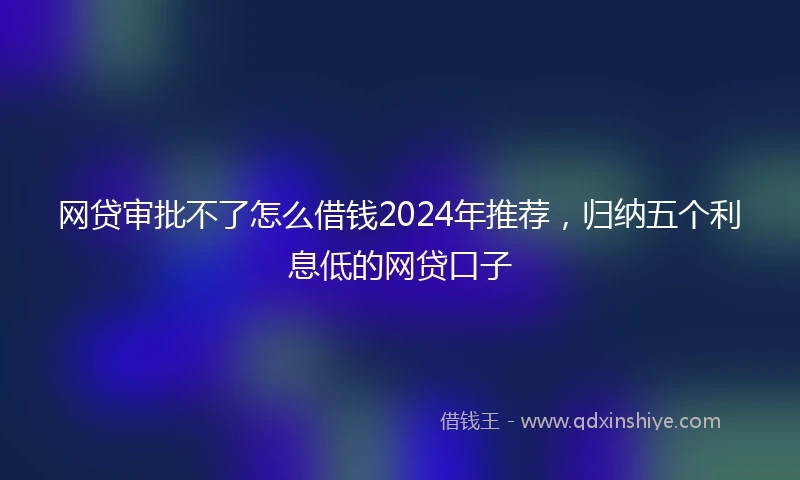 网贷审批不了怎么借钱2024年推荐，归纳五个利息低的网贷口子