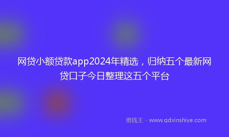 网贷小额贷款app2024年精选，归纳五个最新网贷口子今日整理这五个平台