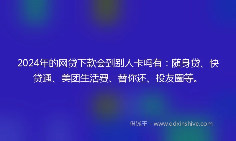 2024年的网贷下款会到别人卡吗有：随身贷、快贷通、美团生活费、替你还、投友圈等。