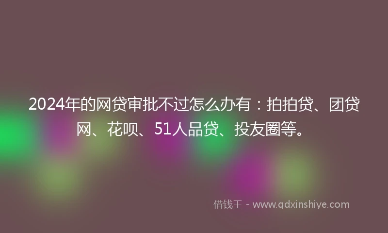 2024年的网贷审批不过怎么办有:拍拍贷、团贷网、花呗、51人品贷、投友圈等。