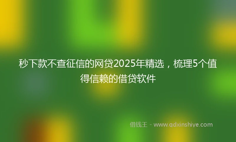 秒下款不查征信的网贷2025年精选，梳理5个值得信赖的借贷软件