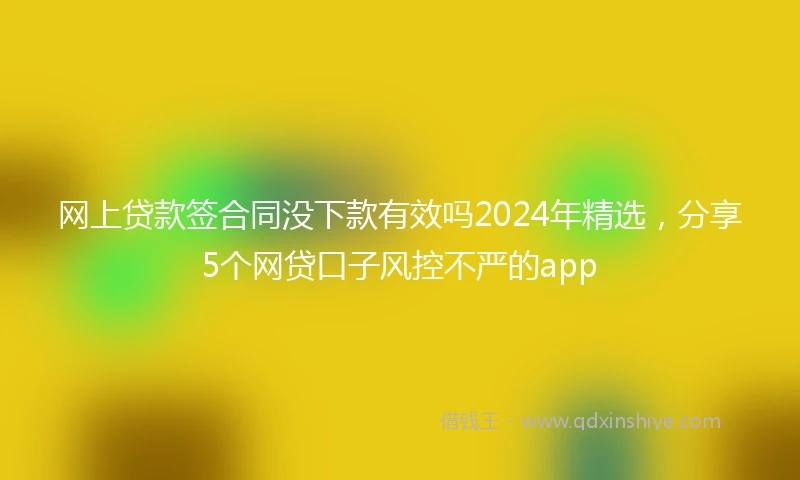 网上贷款签合同没下款有效吗2024年精选，分享5个网贷口子风控不严的app