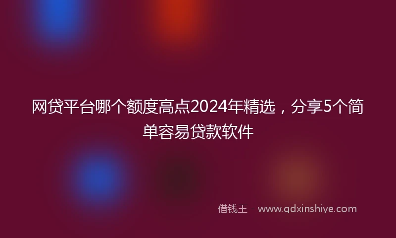 网贷平台哪个额度高点2024年精选,分享5个简单容易贷款软件