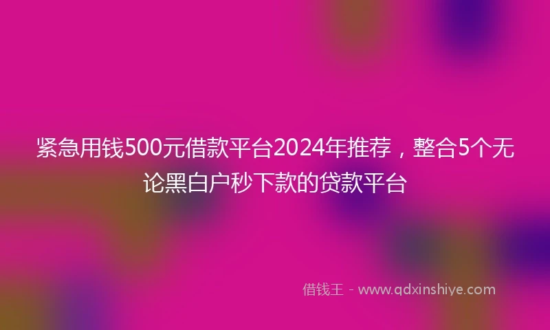 紧急用钱500元借款平台2024年推荐，整合5个无论黑白户秒下款的贷款平台