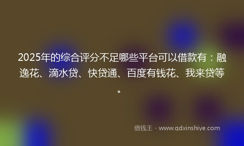 2025年的综合评分不足哪些平台可以借款有：融逸花、滴水贷、快贷通、百度有钱花、我来贷等。