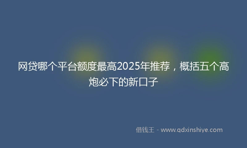 网贷哪个平台额度最高2025年推荐，概括五个高炮必下的新口子