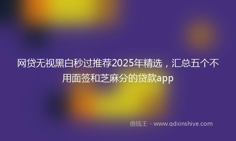 网贷无视黑白秒过推荐2025年精选，汇总五个不用面签和芝麻分的贷款app