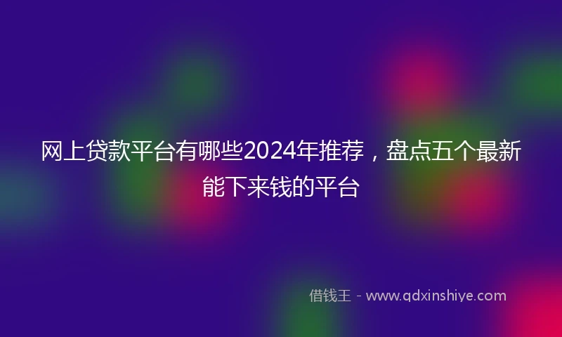 网上贷款平台有哪些2024年推荐，盘点五个最新能下来钱的平台