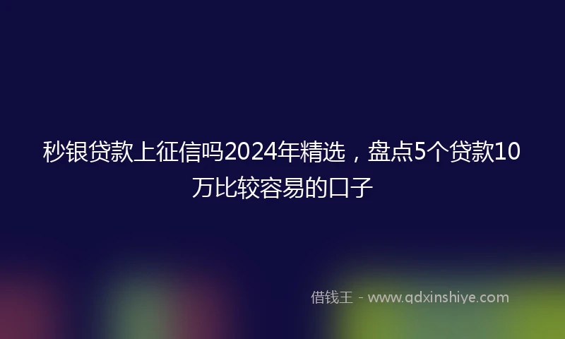 秒银贷款上征信吗2024年精选，盘点5个贷款10万比较容易的口子