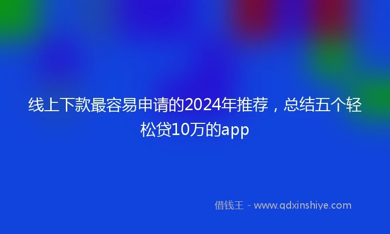 线上下款最容易申请的2024年推荐，总结五个轻松贷10万的app