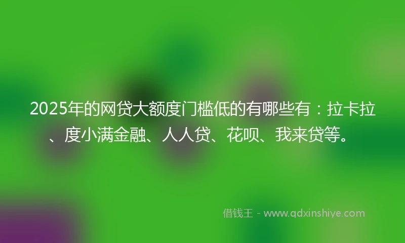 2025年的网贷大额度门槛低的有哪些有：拉卡拉、度小满金融、人人贷、花呗、我来贷等。