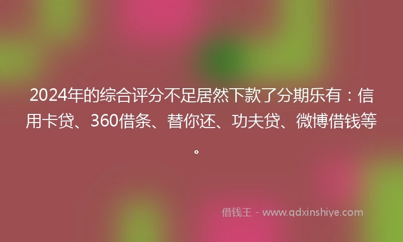 2024年的综合评分不足居然下款了分期乐有：信用卡贷、360借条、替你还、功夫贷、微博借钱等。