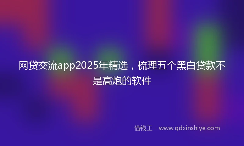 网贷交流app2025年精选，梳理五个黑白贷款不是高炮的软件