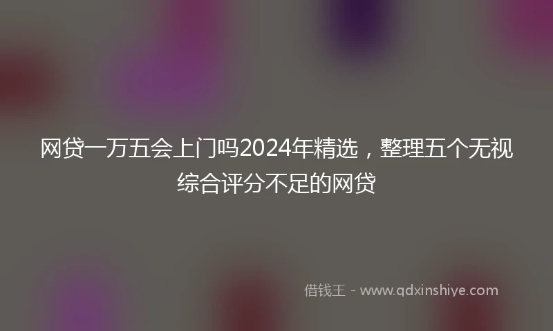 网贷一万五会上门吗2024年精选，整理五个无视综合评分不足的网贷