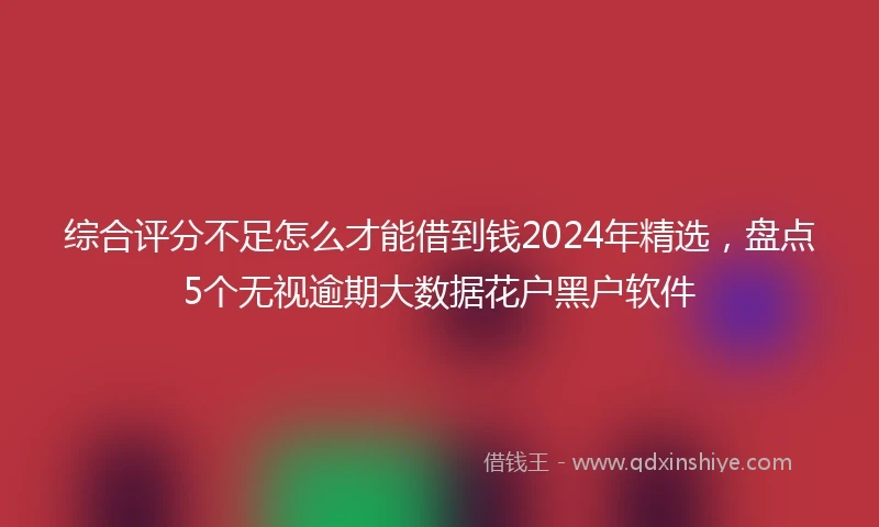 综合评分不足怎么才能借到钱2024年精选，盘点5个无视逾期大数据花户黑户软件