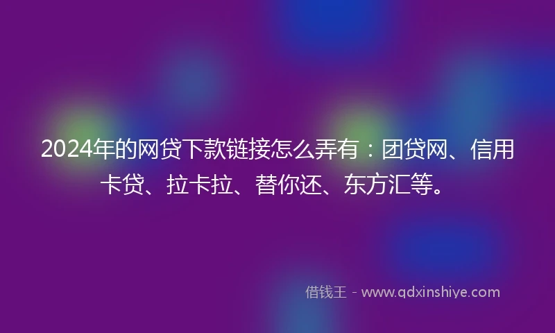 2024年的网贷下款链接怎么弄有：团贷网、信用卡贷、拉卡拉、替你还、东方汇等。
