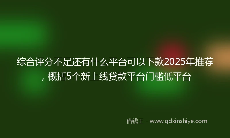 综合评分不足还有什么平台可以下款2025年推荐，概括5个新上线贷款平台门槛低平台