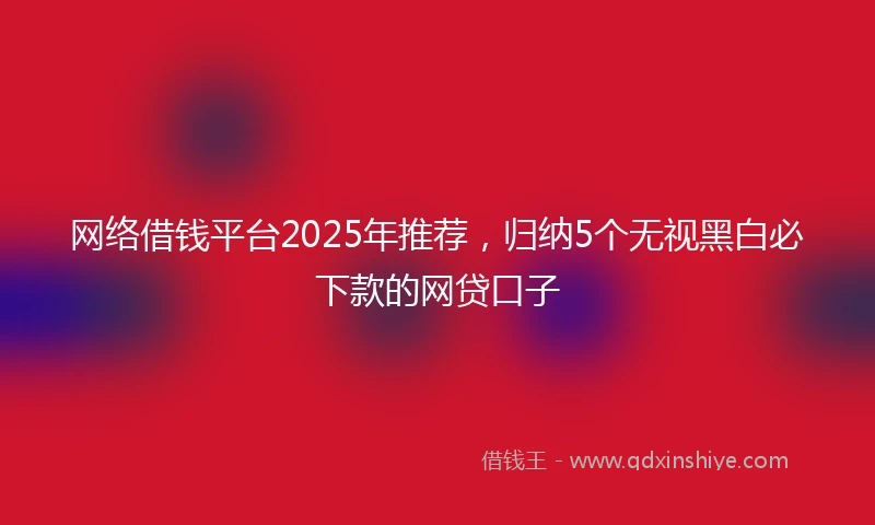 网络借钱平台2025年推荐,归纳5个无视黑白必下款的网贷口子