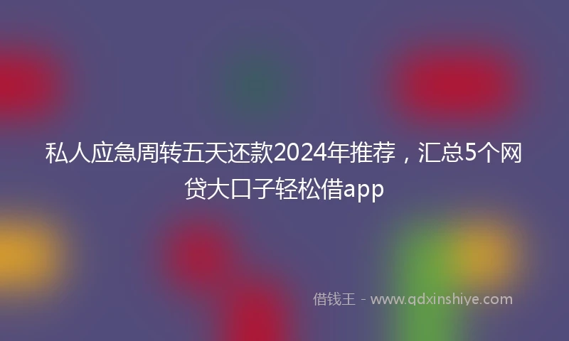 私人应急周转五天还款2024年推荐，汇总5个网贷大口子轻松借app