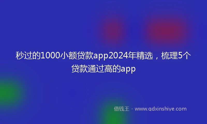 秒过的1000小额贷款app2024年精选，梳理5个贷款通过高的app