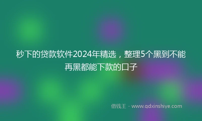 秒下的贷款软件2024年精选，整理5个黑到不能再黑都能下款的口子
